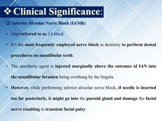 Clinical Significance:
 Inferior Alveolar Nerve Block (IANB):
• Also referred to as 1A block.
• It’s the most frequently employed nerve block in dentistry to perform dental
procedures on mandibular teeth.
• The anesthetic agent is injected marginally above the entrance of IAN into
the mandibular foramen being overhung by the lingula.
• However, while performing inferior alveolar nerve block, if needle is inserted
too far posteriorly, it might go into the parotid gland and damage the facial
nerve resulting in transient facial palsy.
 