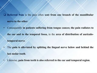  Referred Pain is the pain often sent from one branch of the mandibular
nerve to the other.
• Consequently in patients suffering from tongue cancer, the pain radiates to
the ear and to the temporal fossa, in the area of distribution of auriculo-
temporal nerve.
• The pain is alleviated by splitting the lingual nerve below and behind the
last molar tooth.
• Likewise, pain from teeth is also referred to the ear and temporal region.
 
