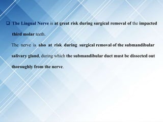  The Lingual Nerve is at great risk during surgical removal of the impacted
third molar teeth.
The nerve is also at risk during surgical removal of the submandibular
salivary gland, during which the submandibular duct must be dissected out
thoroughly from the nerve.
 