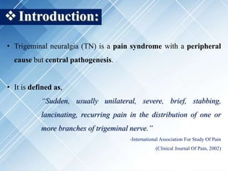 Introduction:
• Trigeminal neuralgia (TN) is a pain syndrome with a peripheral
cause but central pathogenesis.
• It is defined as,
“Sudden, usually unilateral, severe, brief, stabbing,
lancinating, recurring pain in the distribution of one or
more branches of trigeminal nerve.”
-International Association For Study Of Pain
(Clinical Journal Of Pain, 2002)
 