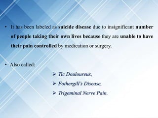 • It has been labeled as suicide disease due to insignificant number
of people taking their own lives because they are unable to have
their pain controlled by medication or surgery.
• Also called:
 Tic Douloureux,
 Fothergill’s Disease,
 Trigeminal Nerve Pain.
 