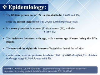 Epidemiology:
• The lifetime prevalence of TN is estimated to be 0.16% to 0.3%,
while the annual incidence is 4 to 29 per 1,00,000 person years.
• It is more prevalent in women (F) than in men (M), with the
F:M ≈ 3:2.
• The incidence increases with age, with a mean age of onset being the fifth
decade.
• The nerve of the right side is more affected than that of the left side.
• Furthermore, a recent pediatric headache clinic of 1040 identified five children
in the age range 9.5–16.5 years with TN.
Brameli A, Kachko L, Eidlitz-Markus T. Trigeminal neuralgia in children and adolescents:
experience of a tertiary pediatric headache clinic. Headache 2021;61:137-42.
 