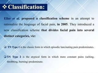 Classification:
Eller et al. proposed a classification scheme in an attempt to
rationalize the language of facial pain, in 2005. They introduced a
new classification scheme that divides facial pain into several
distinct categories, viz:
 TN Type 1 is the classic form in which episodic lancinating pain predominates.
 TN Type 2 is the atypical form in which more constant pains (aching,
throbbing, burning) predominate.
 