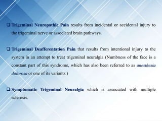  Trigeminal Neuropathic Pain results from incidental or accidental injury to
the trigeminal nerve or associated brain pathways.
 Trigeminal Deafferentation Pain that results from intentional injury to the
system in an attempt to treat trigeminal neuralgia (Numbness of the face is a
constant part of this syndrome, which has also been referred to as anesthesia
dolorosa or one of its variants.)
 Symptomatic Trigeminal Neuralgia which is associated with multiple
sclerosis.
 