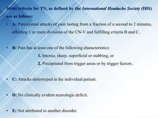 Strict criteria for TN, as defined by the International Headache Society (IHS)
are as follows:
• A: Paroxysmal attacks of pain lasting from a fraction of a second to 2 minutes,
affecting 1 or more divisions of the CN-V and fulfilling criteria B and C.
• B: Pain has at least one of the following characteristics:
1. Intense, sharp, superficial or stabbing, or
2. Precipitated from trigger areas or by trigger factors.
• C: Attacks stereotyped in the individual patient.
• D: No clinically evident neurologic deficit.
• E: Not attributed to another disorder.
 