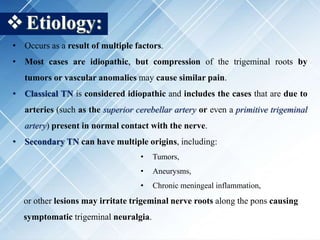 Etiology:
• Occurs as a result of multiple factors.
• Most cases are idiopathic, but compression of the trigeminal roots by
tumors or vascular anomalies may cause similar pain.
• Classical TN is considered idiopathic and includes the cases that are due to
arteries (such as the superior cerebellar artery or even a primitive trigeminal
artery) present in normal contact with the nerve.
• Secondary TN can have multiple origins, including:
• Tumors,
• Aneurysms,
• Chronic meningeal inflammation,
or other lesions may irritate trigeminal nerve roots along the pons causing
symptomatic trigeminal neuralgia.
 