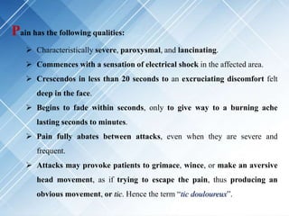 Pain has the following qualities:
 Characteristically severe, paroxysmal, and lancinating.
 Commences with a sensation of electrical shock in the affected area.
 Crescendos in less than 20 seconds to an excruciating discomfort felt
deep in the face.
 Begins to fade within seconds, only to give way to a burning ache
lasting seconds to minutes.
 Pain fully abates between attacks, even when they are severe and
frequent.
 Attacks may provoke patients to grimace, wince, or make an aversive
head movement, as if trying to escape the pain, thus producing an
obvious movement, or tic. Hence the term “tic douloureux”.
 