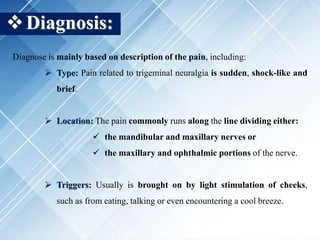 Diagnosis:
Diagnose is mainly based on description of the pain, including:
 Type: Pain related to trigeminal neuralgia is sudden, shock-like and
brief.
 Location: The pain commonly runs along the line dividing either:
 the mandibular and maxillary nerves or
 the maxillary and ophthalmic portions of the nerve.
 Triggers: Usually is brought on by light stimulation of cheeks,
such as from eating, talking or even encountering a cool breeze.
 