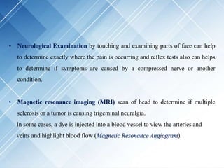 • Neurological Examination by touching and examining parts of face can help
to determine exactly where the pain is occurring and reflex tests also can helps
to determine if symptoms are caused by a compressed nerve or another
condition.
• Magnetic resonance imaging (MRI) scan of head to determine if multiple
sclerosis or a tumor is causing trigeminal neuralgia.
In some cases, a dye is injected into a blood vessel to view the arteries and
veins and highlight blood flow (Magnetic Resonance Angiogram).
 