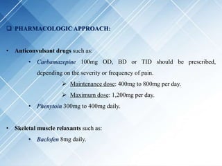  PHARMACOLOGIC APPROACH:
• Anticonvulsant drugs such as:
• Carbamazepine 100mg OD, BD or TID should be prescribed,
depending on the severity or frequency of pain.
 Maintenance dose: 400mg to 800mg per day.
 Maximum dose: 1,200mg per day.
• Phenytoin 300mg to 400mg daily.
• Skeletal muscle relaxants such as:
• Baclofen 8mg daily.
 