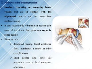  Microvascular Decompression:
• Involves relocating or removing blood
vessels that are in contact with the
trigeminal root to stop the nerve from
malfunctioning.
• It can successfully eliminate or reduce pain
most of the times, but pain can recur in
some people.
• Risks include:
 decreased hearing, facial weakness,
facial numbness, a stroke or other
complications.
 Most people who have this
procedure have no facial numbness
afterwards.
 