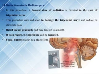  Brain Stereotactic Radiosurgery:
• In this procedure, a focused dose of radiation is directed to the root of
trigeminal nerve.
• This procedure uses radiation to damage the trigeminal nerve and reduce or
eliminate pain.
• Relief occurs gradually and may take up to a month.
• If pain recurs, the procedure can be repeated.
• Facial numbness can be a side effect.
 