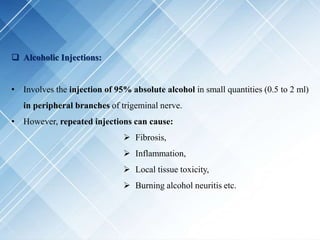  Alcoholic Injections:
• Involves the injection of 95% absolute alcohol in small quantities (0.5 to 2 ml)
in peripheral branches of trigeminal nerve.
• However, repeated injections can cause:
 Fibrosis,
 Inflammation,
 Local tissue toxicity,
 Burning alcohol neuritis etc.
 