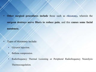 • Other surgical procedures include those such as rhizotomy, wherein the
surgeon destroys nerve fibers to reduce pain, and this causes some facial
numbness.
• Types of rhizotomy include:
• Glycerol injection.
• Balloon compression.
• Radiofrequency Thermal Lesioning or Peripheral Radiofrequency Neurolysis
Thermocoagulation.
 