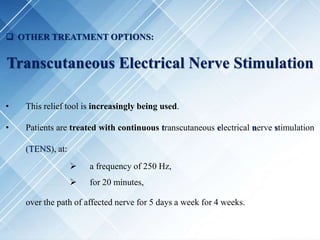  OTHER TREATMENT OPTIONS:
Transcutaneous Electrical Nerve Stimulation
• This relief tool is increasingly being used.
• Patients are treated with continuous transcutaneous electrical nerve stimulation
(TENS), at:
 a frequency of 250 Hz,
 for 20 minutes,
over the path of affected nerve for 5 days a week for 4 weeks.
 
