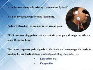 • It can be used along side existing treatments or by itself.
• It is non-invasive, drug-free and fast acting.
• Pads are placed on the back, near the area of pain.
• TENS uses soothing pulses that are sent via these pads through the skin and
along the nerve fibers.
• The pulses suppress pain signals to the brain and encourage the body to
produce higher levels of its own natural pain killing chemicals, viz.:
• Endorphins and
• Encephalins.
 