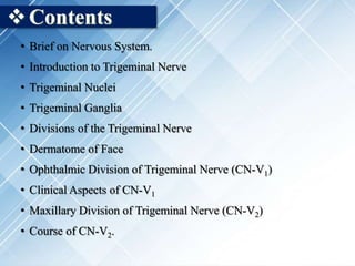 Contents
• Brief on Nervous System.
• Introduction to Trigeminal Nerve
• Trigeminal Nuclei
• Trigeminal Ganglia
• Divisions of the Trigeminal Nerve
• Dermatome of Face
• Ophthalmic Division of Trigeminal Nerve (CN-V1)
• Clinical Aspects of CN-V1
• Maxillary Division of Trigeminal Nerve (CN-V2)
• Course of CN-V2.
 