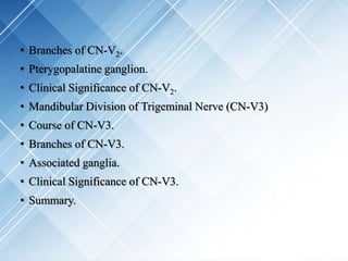 • Branches of CN-V2.
• Pterygopalatine ganglion.
• Clinical Significance of CN-V2.
• Mandibular Division of Trigeminal Nerve (CN-V3)
• Course of CN-V3.
• Branches of CN-V3.
• Associated ganglia.
• Clinical Significance of CN-V3.
• Summary.
 