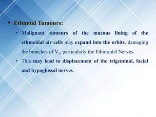  Ethmoid Tumours:
• Malignant tumours of the mucous lining of the
ethmoidal air cells may expand into the orbits, damaging
the branches of V1, particularly the Ethmoidal Nerves.
• This may lead to displacement of the trigeminal, facial
and hypoglossal nerves.
 