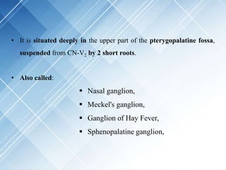 • It is situated deeply in the upper part of the pterygopalatine fossa,
suspended from CN-V2 by 2 short roots.
• Also called:
 Nasal ganglion,
 Meckel's ganglion,
 Ganglion of Hay Fever,
 Sphenopalatine ganglion,
 