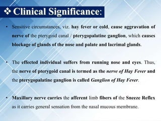Clinical Significance:
• Sensitive circumstances, viz. hay fever or cold, cause aggravation of
nerve of the pterygoid canal / pterygopalatine ganglion, which causes
blockage of glands of the nose and palate and lacrimal glands.
• The effected individual suffers from running nose and eyes. Thus,
the nerve of pterygoid canal is termed as the nerve of Hay Fever and
the pterygopalatine ganglion is called Ganglion of Hay Fever.
• Maxillary nerve carries the afferent limb fibers of the Sneeze Reflex
as it carries general sensation from the nasal mucous membrane.
 