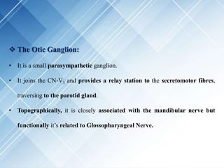  The Otic Ganglion:
• It is a small parasympathetic ganglion.
• It joins the CN-V3 and provides a relay station to the secretomotor fibres,
traversing to the parotid gland.
• Topographically, it is closely associated with the mandibular nerve but
functionally it’s related to Glossopharyngeal Nerve.
 