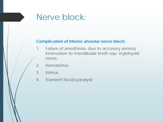 Nerve block:
Complication of Inferior alveolar nerve block:
1. Failure of anesthesia: due to accesory sensory
innervation to mandibular teeth esp. mylohyoid
nerve.
2. Hematoma:
3. trismus
4. Transient facial paralysis
 