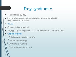 Frey syndrome:
 1st described by frey.
 It is localised gustatory sweating in the area supplied by
auriculotemporal nerve.
 Cause:
 Congenital or acquired
 Surgery of parotid gland, TMJ , parotid abscess, facial wound.
 Clinical feature:
1. Pain in area supplied by ATN
2. Gustatory sweating
3. Erythema & flushing
4. Positive iodine starch test
 