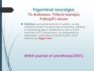 Trigeminal neuralgia:
Tic douloureux; Trifacial neuralgia;
Fothergill’s disease
 Definition: paroxymal episode of sudden, usually
unilateral, severe recurrent pain of shearing, stabbing
or lancinating type in distribution of one or more
branches of 5th cranial nerve, accompanied by
spasmodic contraction of facial muscles, often
initiated by ‘trigger zone’.
British journal of anesthesia(2001)
 