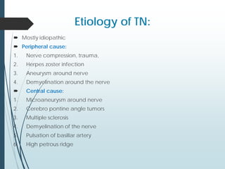 Etiology of TN:
 Mostly idiopathic
 Peripheral cause:
1. Nerve compression, trauma,
2. Herpes zoster infection
3. Aneurysm around nerve
4. Demyelination around the nerve
 Central cause:
1. Microaneurysm around nerve
2. Cerebro pontine angle tumors
3. Multiple sclerosis
4. Demyelination of the nerve
5. Pulsation of basillar artery
6. High petrous ridge
 