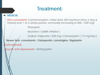 Treatment:
 MEDICAL
Anti-convulsants: Carbamazepine ( initial dose 200 mg three times a day &
tritated over 1 to 5 weeks period; eventually increasing to 800- 1200 mg)
Phenytoin
Baclofen ( GABA inhibitor )
Sodium Valproate ( 600 mg ) Clonazepam ( 1.5 mg/day )
Newer Anti- convulsants : Gabapentin, Lamotrigine, Vigabatrin
Corticosteroids
Tricyclic anti-depressants : Amitryptyline
 