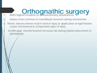 Orthognathic surgery1. BSSO highest incidencce of neurosensory disturbances.
2. Injuries most common at mandibular foramen during osteotomies.
3. Mand. advancement result in stretch injury & application of rigid fixation
cause mechanical & compression type of injury
4. As IAN appr. mental foramen increase risk during implant placement or
genioplasty
 