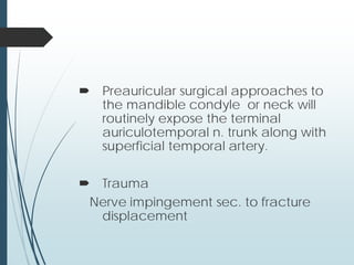  Preauricular surgical approaches to
the mandible condyle or neck will
routinely expose the terminal
auriculotemporal n. trunk along with
superficial temporal artery.
 Trauma
Nerve impingement sec. to fracture
displacement
 
