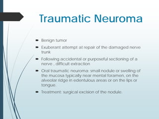 Traumatic Neuroma
 Benign tumor
 Exuberant attempt at repair of the damaged nerve
trunk
 Following accidental or purposeful sectioning of a
nerve , difficult extraction
 Oral traumatic neuroma: small nodule or swelling of
the mucosa typically near mental foramen, on the
alveolar ridge in edentulous areas or on the lips or
tongue.
 Treatment: surgical excision of the nodule.
 