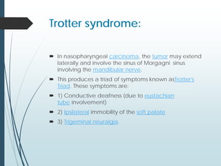 Trotter syndrome:
 In nasopharyngeal carcinoma, the tumor may extend
laterally and involve the sinus of Morgagni sinus
involving the mandibular nerve.
 This produces a triad of symptoms known asTrotter's
Triad. These symptoms are:
 1) Conductive deafness (due to eustachian
tube involvement)
 2) Ipsilateral immobility of the soft palate
 3) Trigeminal neuralgia
 