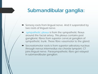 Submandibular ganglia:
 Sensory roots from lingual nerve. And it suspended by
two roots of lingual nerve.
 sympathetic plexus is from the sympathetic flexus
around the facial artery. This plexus contains post
ganglionic fibres from superior cervical ganglion of
sympathetic trunk. These fibre vasomotor to the gland.
 Secreatomotor roots is from superior salivatory nucleus
through nervus intermedius via chorda tympani. CT
joins lingual nerve. Parasympathetic fibre get relayed
in submandibular ganglion.
 