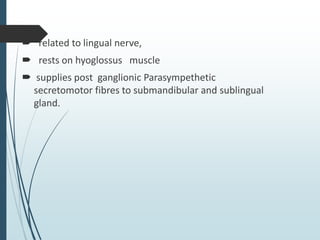  related to lingual nerve,
 rests on hyoglossus muscle
 supplies post ganglionic Parasympethetic
secretomotor fibres to submandibular and sublingual
gland.
 