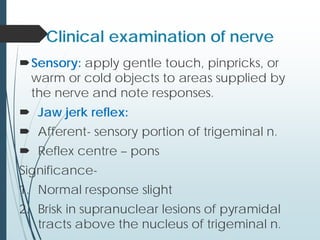 Clinical examination of nerve
Sensory: apply gentle touch, pinpricks, or
warm or cold objects to areas supplied by
the nerve and note responses.
 Jaw jerk reflex:
 Afferent- sensory portion of trigeminal n.
 Reflex centre – pons
Significance-
1. Normal response slight
2. Brisk in supranuclear lesions of pyramidal
tracts above the nucleus of trigeminal n.
 