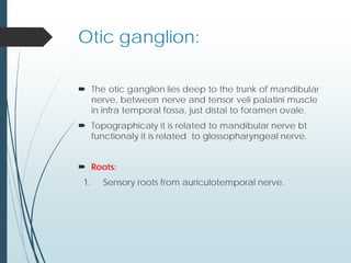 Otic ganglion:
 The otic ganglion lies deep to the trunk of mandibular
nerve, between nerve and tensor veli palatini muscle
in infra temporal fossa, just distal to foramen ovale.
 Topographicaly it is related to mandibular nerve bt
functionaly it is related to glossopharyngeal nerve.
 Roots:
1. Sensory roots from auriculotemporal nerve.
 