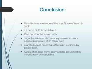Conclusion:
 Mandibular nerve is one of the imp. Nerve of head &
neck.
 It is nerve of 1st brachial arch.
 Most commonly invoved in TN
 Lingual nerve is most commonly involve in minor
surgical procedure of 3rd molar area
 Injury to lingual, mental & IAN can be avoided by
proper tech.
 Auriculotemporal nerve injury can be prevented by
modification of incision line.
 