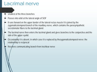 Lacrimal nerve
 smallest of the three branches
 Passes into orbit at the lateral angle of SOF
 It runs forward on the upper border of the lateral rectus muscle It is joined by the
zygomaticotemporal branch of the maxillary nerve, which contains the parasympathetic
secretomotor fibers to the lacrimal gland.
 The lacrimal nerve then enters the lacrimal gland and gives branches to the conjunctiva and the
skin of the upper eyelid.
 Occasionally it is absent, in which case it is replaced by thezygomaticotemporal nerve: the
relationship is reciprocal
 Receives communicating branch from trochlear nerve
 