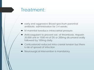 Treatment:
 early and aggressive Broad spectrum parentral
antibiotic administration for 3-4 weeks.
 IV mannitol toreduce intracrainial pressure.
 Anticoagulant to prevent ext. of thrombosis. Heparin
20,000 unit in 1500 ml of D5 or 200mg dicumarol orally
followed by 100mg daily.
 Corticosteroid reduced intra cranial tension but there
is risk of spread of infection.
 Neurosurgical intervention is mandatory.
 