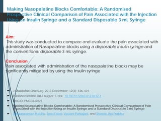 Making Nasopalatine Blocks Comfortable: A Randomised
Prospective Clinical Comparison of Pain Associated with the Injection
Using an Insulin Syringe and a Standard Disposable 3 mL Syringe
 J Maxillofac Oral Surg. 2013 December; 12(4): 436–439.
 Published online 2012 August 1. doi: 10.1007/s12663-012-0412-4
 PMCID: PMC3847027
 Making Nasopalatine Blocks Comfortable: A Randomised Prospective Clinical Comparison of Pain
Associated with the Injection Using an Insulin Syringe and a Standard Disposable 3 mL Syringe
 Sundararaman Prabhu, Syed Faizel, Vedant Pahlajani, and Shweta Jha Prabhu
Aim:
This study was conducted to compare and evaluate the pain associated with
administration of Nasopalatine blocks using a disposable insulin syringe and
the conventional disposable 3 mL syringe.
Conclusion
Pain associated with administration of the nasopalatine blocks may be
significantly mitigated by using the Insulin syringe
 