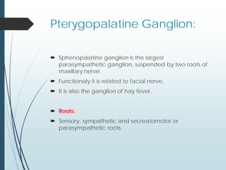 Pterygopalatine Ganglion:
 Sphenopalatine ganglion is the largest
parasympathetic ganglion, suspended by two roots of
maxillary nerve.
 Functionaly it is related to facial nerve.
 It is also the ganglion of hay fever.
 Roots:
 Sensory, sympathetic and secreatomotor or
parasympathetic roots.
 