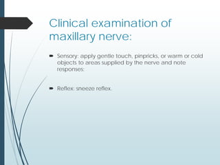 Clinical examination of
maxillary nerve:
 Sensory: apply gentle touch, pinpricks, or warm or cold
objects to areas supplied by the nerve and note
responses;
 Reflex: sneeze reflex.
 