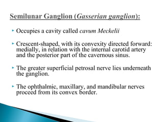  Occupies a cavity called cavum Meckelii
 Crescent-shaped, with its convexity directed forward:
medially, in relation with the internal carotid artery
and the posterior part of the cavernous sinus.
 The greater superficial petrosal nerve lies underneath
the ganglion.
 The ophthalmic, maxillary, and mandibular nerves
proceed from its convex border.
 