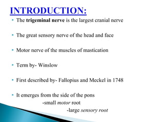  The trigeminal nerve is the largest cranial nerve
 The great sensory nerve of the head and face
 Motor nerve of the muscles of mastication
 Term by- Winslow
 First described by- Fallopius and Meckel in 1748
 It emerges from the side of the pons
-small motor root
-large sensory root
 