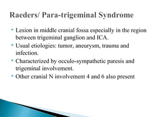 Lesion in middle cranial fossa especially in the region
between trigeminal ganglion and ICA.
 Usual etiologies: tumor, aneurysm, trauma and
infection.
 Characterized by occulo-sympathetic paresis and
trigeminal involvement.
 Other cranial N involvement 4 and 6 also present
 