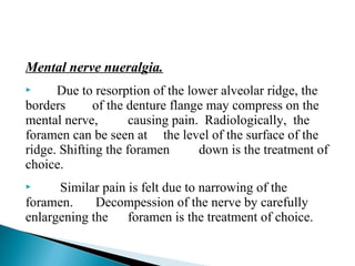 Mental nerve nueralgia.
 Due to resorption of the lower alveolar ridge, the
borders of the denture flange may compress on the
mental nerve, causing pain. Radiologically, the
foramen can be seen at the level of the surface of the
ridge. Shifting the foramen down is the treatment of
choice.
 Similar pain is felt due to narrowing of the
foramen. Decompession of the nerve by carefully
enlargening the foramen is the treatment of choice.
 
