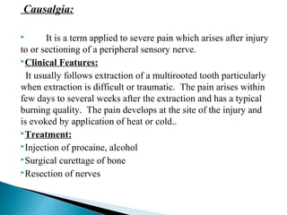 Causalgia:
 It is a term applied to severe pain which arises after injury
to or sectioning of a peripheral sensory nerve.
Clinical Features:
It usually follows extraction of a multirooted tooth particularly
when extraction is difficult or traumatic. The pain arises within
few days to several weeks after the extraction and has a typical
burning quality. The pain develops at the site of the injury and
is evoked by application of heat or cold..
Treatment:
Injection of procaine, alcohol
Surgical curettage of bone
Resection of nerves
 